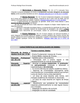 Professor Rodrigo Flores Fernandes www.floresfernandesadv.com.br 
c) Motricidade e Educação Física: “Art. 26. § 3o A educação física, 
integrada à proposta pedagógica da escola, é componente curricular obrigatório da educação 
básica, sendo sua prática facultativa ao aluno: (Redação dada pela Lei nº 10.793, de 1º.12.2003)” 
d) Idioma Nacional: “Art. 32. O ensino fundamental obrigatório, com duração 
de 9 (nove) anos, gratuito na escola pública, iniciando-se aos 6 (seis) anos de idade, terá por 
objetivo a formação básica do cidadão, mediante: (Redação dada pela Lei nº 11.274, de 2006) 
I - o desenvolvimento da capacidade de aprender, tendo como meios básicos o pleno 
domínio da leitura, da escrita e do cálculo;” 
Art. 36. O currículo do ensino médio observará o disposto na Seção I deste Capítulo e as 
seguintes diretrizes: 
I - destacará a educação tecnológica básica, a compreensão do significado da ciência, das 
letras e das artes; o processo histórico de transformação da sociedade e da cultura; a língua 
portuguesa como instrumento de comunicação, acesso ao conhecimento e exercício da 
cidadania;” 
e) Ensino Religioso: “Art. 33. O ensino religioso, de matrícula facultativa, é 
parte integrante da formação básica do cidadão e constitui disciplina dos horários normais das 
escolas públicas de ensino fundamental, assegurado o respeito à diversidade cultural religiosa do 
Brasil, vedadas quaisquer formas de proselitismo. (Redação dada pela Lei nº 9.475, de 
22.7.1997)”. 
CARACTERÍSTICAS DAS MODALIDADES DE ENSINO: 
Educação de Jovens e 
Adultos (EJA) (art. 37/38) 
Cursos e exames, Idades: 
- Ensino Fundamental: maiores de 15 anos; 
- Ensino Médio: maiores de 18 anos. 
Educação Profissional 
(art. 39 a 42) 
- Aptidões para a vida produtiva. 
- Articulação com o ensino regular e não 
necessariamente ao nível de escolaridade. 
Educação Superior 
(art.43 a 58) 
- Abrange os cursos seqüenciais, de graduação, 
de pós-graduação (mestrado e doutorado e 
especialização) e de extensão. 
- no mínimo 200 dias de trabalho acadêmico efetivo; 
- diplomas de universidades estrangeiras serão 
reconhecidos por universidades públicas que tenham 
curso do mesmo nível ou área equivalente; 
- um terço do corpo docente, pelo menos, com 
titulação acadêmica de mestrado ou doutorado; 
- um terço do corpo docente em regime de tempo 
integral. 
Educação especial 
(art.58 a 60) 
- Atendimento aos portadores de necessidades 
especiais preferencialmente na rede regular (busca-se 
a inclusão). 
- Adaptação da escola e do currículo. 
- Integração na vida em sociedade. 
 