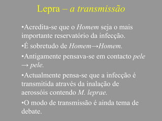 Lepra – a transmissão
•Acredita-se que o Homem seja o mais
importante reservatório da infecção.
•É sobretudo de Homem→Homem.
•Antigamente pensava-se em contacto pele
→ pele.
•Actualmente pensa-se que a infecção é
transmitida através da inalação de
aerossóis contendo M. leprae.
•O modo de transmissão é ainda tema de
debate.
 