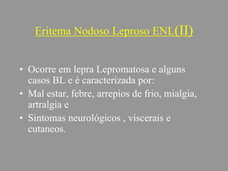 Eritema Nodoso Leproso ENL(II)
• Ocorre em lepra Lepromatosa e alguns
casos BL e é caracterizada por:
• Mal estar, febre, arrepios de frio, mialgia,
artralgia e
• Sintomas neurológicos , viscerais e
cutaneos.
 