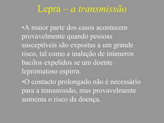 Lepra – a transmissão
•A maior parte dos casos acontecem
provavelmente quando pessoas
susceptíveis são expostas a um grande
risco, tal como a inalação de inúmeros
bacilos expelidos se um doente
lepromatoso espirra.
•O contacto prolongado não é necessário
para a transmissão, mas provavelmente
aumenta o risco da doença.
 