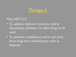 Therapy I:
Why MDT (I)?
• To address dapsone resistance and to
discourage resistance to other drugs to be
used
• To promote compliance and to get away
from long-term monotherapy such as
dapsone
 