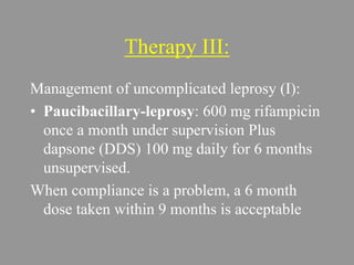 Therapy III:
Management of uncomplicated leprosy (I):
• Paucibacillary-leprosy: 600 mg rifampicin
once a month under supervision Plus
dapsone (DDS) 100 mg daily for 6 months
unsupervised.
When compliance is a problem, a 6 month
dose taken within 9 months is acceptable
 