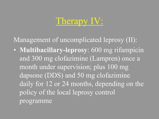 Therapy IV:
Management of uncomplicated leprosy (II):
• Multibacillary-leprosy: 600 mg rifampicin
and 300 mg clofazimine (Lampren) once a
month under supervision; plus 100 mg
dapsone (DDS) and 50 mg clofazimine
daily for 12 or 24 months, depending on the
policy of the local leprosy control
programme
 
