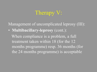 Therapy V:
Management of uncomplicated leprosy (III):
• Multibacillary-leprosy (cont.):
When compliance is a problem, a full
treatment taken within 18 (for the 12
months programme) resp. 36 months (for
the 24 months programme) is acceptable
 