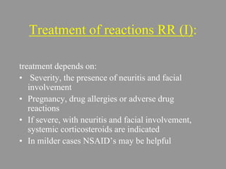 Treatment of reactions RR (I):
treatment depends on:
• Severity, the presence of neuritis and facial
involvement
• Pregnancy, drug allergies or adverse drug
reactions
• If severe, with neuritis and facial involvement,
systemic corticosteroids are indicated
• In milder cases NSAID’s may be helpful
 
