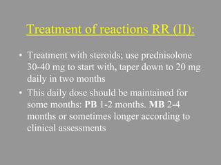 Treatment of reactions RR (II):
• Treatment with steroids; use prednisolone
30-40 mg to start with, taper down to 20 mg
daily in two months
• This daily dose should be maintained for
some months: PB 1-2 months. MB 2-4
months or sometimes longer according to
clinical assessments
 