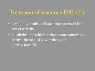Treatment of reactions ENL (II):
• Topical steroids and atropine are used for
reactive iritis
• Clofazimine in higher doses can sometimes
permit the use of lower doses of
corticosteroids
 