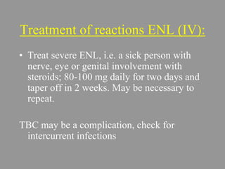 Treatment of reactions ENL (IV):
• Treat severe ENL, i.e. a sick person with
nerve, eye or genital involvement with
steroids; 80-100 mg daily for two days and
taper off in 2 weeks. May be necessary to
repeat.
TBC may be a complication, check for
intercurrent infections
 