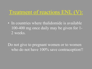 Treatment of reactions ENL (V):
• In countries where thalidomide is available
100-400 mg once daily may be given for 1-
2 weeks.
Do not give to pregnant women or to women
who do not have 100% save contraception!!
 