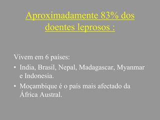 Aproximadamente 83% dos
doentes leprosos :
Vivem em 6 países:
• India, Brasil, Nepal, Madagascar, Myanmar
e Indonesia.
• Moçambique é o país mais afectado da
África Austral.
 