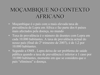 MOÇAMBIQUE NO CONTEXTO
AFRICANO
• Moçambique é o país com a mais elevada taxa de
prevalência de Lepra em África e faz parte dos 6 países
mais afectados pela doença, no mundo
• Taxa de prevalência é o número de doentes com Lepra em
cada 10.000 habitantes. A taxa de prevalência actual do
nosso país (final do 2º trimestre de 2007), é de 1,2 por
10.000 habitantes.
• Segundo a OMS , Lepra deixa de ser problema de saúde
pública quando a taxa de prevalência é inferior a 1 caso por
10.000 habitantes, momento em que se considera que o
país “eliminou” a doença.
 