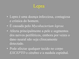 Lepra
• Lepra é uma doença infecciosa, contagiosa
e crónica do homem.
• É causada pelo Mycobacterium leprae.
• Afecta principalmente a pele e segmentos
dos nervos periféricos, embora por vezes o
dano neural não seja clinicamente
detectado.
• Pode afectar qualquer tecido no corpo
EXCEPTO o cérebro e a medula espinhal.
 