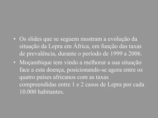 • Os slides que se seguem mostram a evolução da
situação da Lepra em África, em função das taxas
de prevalência, durante o período de 1999 a 2006.
• Moçambique tem vindo a melhorar a sua situação
face a esta doença, posicionando-se agora entre os
quatro países africanos com as taxas
compreendidas entre 1 e 2 casos de Lepra por cada
10.000 habitantes.
 