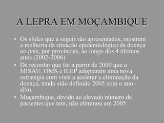 A LEPRA EM MOÇAMBIQUE
• Os slides que a seguir são apresentados, mostram
a melhoria da situação epidemiológica da doença
no país, por províncias, ao longo dos 4 últimos
anos (2002-2006)
• De recordar que foi a partir de 2000 que o
MISAU, OMS e ILEP adoptaram uma nova
estratégia com vista a acelerar a eliminação da
doença, tendo sido definido 2005 com o ano -
alvo.
• Moçambique, devido ao elevado número de
pacientes que tem, não eliminou em 2005.
 