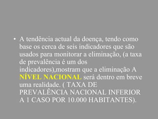 • A tendência actual da doença, tendo como
base os cerca de seis indicadores que são
usados para monitorar a eliminação, (a taxa
de prevalência é um dos
indicadores),mostram que a eliminação A
NÍVEL NACIONAL será dentro em breve
uma realidade. ( TAXA DE
PREVALÊNCIA NACIONAL INFERIOR
A 1 CASO POR 10.000 HABITANTES).
 