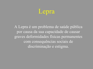 Lepra
A Lepra é um problema de saúde pública
por causa da sua capacidade de causar
graves deformidades físicas permanentes
com consequências sociais de
discriminação e estigma.
 