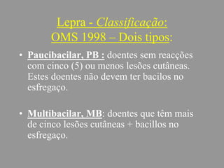 Lepra - Classificação:
OMS 1998 – Dois tipos:
• Paucibacilar, PB : doentes sem reacções
com cinco (5) ou menos lesões cutâneas.
Estes doentes não devem ter bacilos no
esfregaço.
• Multibacilar, MB: doentes que têm mais
de cinco lesões cutâneas + bacillos no
esfregaço.
 