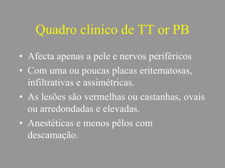 Quadro clinico de TT or PB
• Afecta apenas a pele e nervos periféricos
• Com uma ou poucas placas eritematosas,
infiltrativas e assimétricas.
• As lesões são vermelhas ou castanhas, ovais
ou arredondadas e elevadas.
• Anestéticas e menos pêlos com
descamação.
 