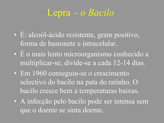 Lepra – o Bacilo
• É: alcoól-ácido resistente, gram positivo,
forma de bastonete e intracelular.
• É o mais lento microorganismo conhecido a
multiplicar-se, divide-se a cada 12-14 dias.
• Em 1960 conseguiu-se o crescimento
selectivo do bacilo na pata do ratinho. O
bacilo cresce bem a temperaturas baixas.
• A infecção pelo bacilo pode ser intensa sem
que o doente se sinta doente.
 