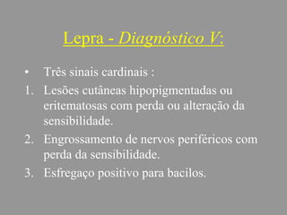 Lepra - Diagnóstico V:
• Três sinais cardinais :
1. Lesões cutâneas hipopigmentadas ou
eritematosas com perda ou alteração da
sensibilidade.
2. Engrossamento de nervos periféricos com
perda da sensibilidade.
3. Esfregaço positivo para bacilos.
 