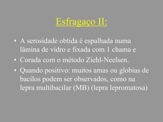 Esfragaço II:
• A serosidade obtida é espalhada numa
lâmina de vidro e fixada com 1 chama e
• Corada com o método Ziehl-Neelsen.
• Quando positivo: muitos amas ou globias de
bacilos podem ser observados, como na
lepra multibacilar (MB) (lepra lepromatosa)
 