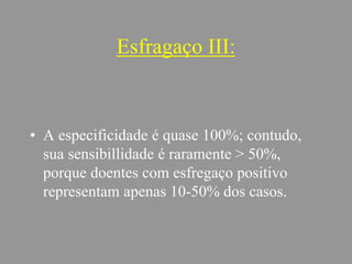 Esfragaço III:
• A especificidade é quase 100%; contudo,
sua sensibillidade é raramente > 50%,
porque doentes com esfregaço positivo
representam apenas 10-50% dos casos.
 