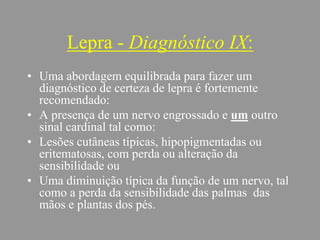 Lepra - Diagnóstico IX:
• Uma abordagem equilibrada para fazer um
diagnóstico de certeza de lepra é fortemente
recomendado:
• A presença de um nervo engrossado e um outro
sinal cardinal tal como:
• Lesões cutâneas típicas, hipopigmentadas ou
eritematosas, com perda ou alteração da
sensibilidade ou
• Uma diminuição típica da função de um nervo, tal
como a perda da sensibilidade das palmas das
mãos e plantas dos pés.
 