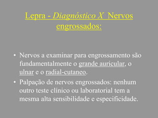 Lepra - Diagnóstico X Nervos
engrossados:
• Nervos a examinar para engrossamento são
fundamentalmente o grande auricular, o
ulnar e o radial-cutaneo.
• Palpação de nervos engrossados: nenhum
outro teste clínico ou laboratorial tem a
mesma alta sensibilidade e especificidade.
 
