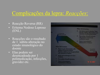 Complicações da lepra: Reacções:
• Reacção Reversa (RR)
• Eritema Nodoso Leproso
(ENL)
• Reacções são o resultado
de 1 súbita alteração no
estado imunológico do
doente
• Elas podem ser
desencadeada por 1
polimedicação, infecções,
gravidez etc.
 