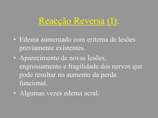 Reacção Reversa (I):
• Edema aumentado com eritema de lesões
previamente existentes.
• Aparecimento de novas lesões,
engrossamento e fragilidade dos nervos que
pode resultar no aumento da perda
funcional.
• Algumas vezes edema acral.
 