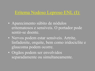 Eritema Nodoso Leproso ENL (I):
• Aparecimento súbito de nódulos
eritematosos e sensíveis. O portador pode
sentir-se doente.
• Nervos podem estar sensíveis. Artrite,
linfadenite, orquite, bem como iridociclite e
glaucoma podem ocorre.
• Orgãos podem ser envolvidos
separadamente ou simultaneamente.
 