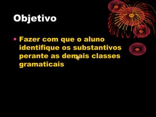 Objetivo
• Fazer com que o aluno
identifique os substantivos
perante as demais classes
gramaticais

 