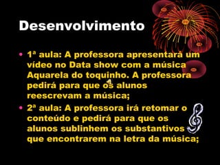 Desenvolvimento
• 1ª aula: A professora apresentará um
vídeo no Data show com a música
Aquarela do toquinho. A professora
pedirá para que os alunos
reescrevam a música;
• 2ª aula: A professora irá retomar o
conteúdo e pedirá para que os
alunos sublinhem os substantivos
que encontrarem na letra da música;

 