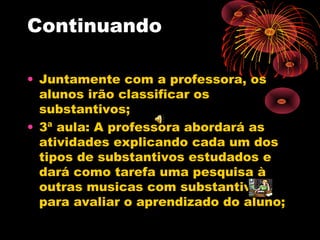 Continuando
• Juntamente com a professora, os
alunos irão classificar os
substantivos;
• 3ª aula: A professora abordará as
atividades explicando cada um dos
tipos de substantivos estudados e
dará como tarefa uma pesquisa à
outras musicas com substantivos
para avaliar o aprendizado do aluno;

 