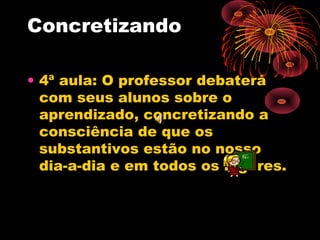 Concretizando
• 4ª aula: O professor debaterá
com seus alunos sobre o
aprendizado, concretizando a
consciência de que os
substantivos estão no nosso
dia-a-dia e em todos os lugares.

 