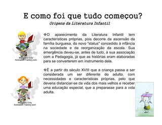 E como foi que tudo começou?
       Origens da Literatura Infantil

      O aparecimento da Literatura Infantil tem
    características próprias, pois decorre da ascensão da
    família burguesa, do novo "status" concedido à infância
    na sociedade e da reorganização da escola. Sua
    emergência deveu-se, antes de tudo, à sua associação
    com a Pedagogia, já que as histórias eram elaboradas
    para se converterem em instrumento dela.

      É a partir do século XVIII que a criança passa a ser
    considerada um ser diferente do adulto, com
    necessidades e características próprias, pelo que
    deveria distanciar-se da vida dos mais velhos e receber
    uma educação especial, que a preparasse para a vida
    adulta.
 