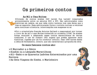 Os primeiros contos
            As Mil e Uma Noites
      Coleção de contos árabes (Alf Lailah Oua Lailah) compilados
    provavelmente entre os séculos XIII e XVI. São estruturados como
    histórias em cadeia, em que cada conto termina com uma deixa que o
    liga ao seguinte. Essa estruturação força o ouvinte curioso a retornar
    para continuar a história, interrompida com suspense no ar.

      Foi o orientalista francês Antoine Galland o responsável por tornar
    o livro de As mil e uma Noites conhecido no ocidente (1704). Os árabes
    foram reunindo e adaptando esses contos maravilhosos de várias
    tradições. O uso do número 1001 sugere que podem aparecer mais
    histórias, ligadas por um fio condutor infinito. Usar 1000 talvez desse
    a idéia de fechamento, inteiro, que não caracteriza a proposta da obra.

           Os mais famosos contos são:
 O Mercador e o Gênio
 Aladim ou a Lâmpada Maravilhosa
 Ali-Babá e os Quarenta Ladrões Exterminados por uma
Escrava
 As Sete Viagens de Simbá, o Marinheiro
 