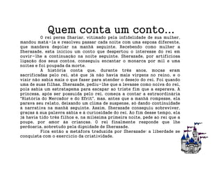 Quem conta um conto...
          O rei persa Shariar, vitimado pela infidelidade de sua mulher,
mandou matá-la e resolveu passar cada noite com uma esposa diferente,
que mandava degolar na manhã seguinte. Recebendo como mulher a
Sherazade, esta iniciou um conto que despertou o interesse do rei em
ouvir-lhe a continuação na noite seguinte. Sherazade, por artificiosa
ligação dos seus contos, conseguiu encantar o monarca por mil e uma
noites e foi poupada da morte.
          A história conta que, durante três anos, moças eram
sacrificadas pelo rei, até que já não havia mais virgens no reino, e o
vizir não sabia mais o que fazer para atender o desejo do rei. Foi quando
uma de suas filhas, Sherazade, pediu-lhe que a levasse como noiva do rei,
pois sabia um estratagema para escapar ao triste fim que a esperava. A
princesa, após ser possuída pelo rei, começa a contar a extraordinária
"História do Mercador e do Efrit", mas, antes que a manhã rompesse, ela
parava seu relato, deixando um clima de suspense, só dando continuidade
à narrativa na manhã seguinte. Assim, Sherazade conseguiu sobreviver,
graças à sua palavra sábia e à curiosidade do rei. Ao fim desse tempo, ela
já havia tido três filhos e, na milésima primeira noite, pede ao rei que a
poupe, por amor às crianças. O rei finalmente responde que lhe
perdoaria, sobretudo pela dignidade de Sherazade.
          Fica então a metáfora traduzida por Sherazade: a liberdade se
conquista com o exercício da criatividade.
 
