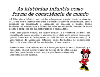 As histórias infantis como
  forma de consciência de mundo
  A Literatura Infantil, por iniciar o homem no mundo literário, deve ser
utilizada como instrumento para a sensibilização da consciência, para a
expansão da capacidade e interesse de analisar o mundo. Sendo
fundamental mostrar que a literatura deve ser encarada, sempre, de modo
global e complexo em sua ambigüidade e pluralidade.
 Até bem pouco tempo, em nosso século, a Literatura Infantil era
considerada como um gênero secundário, e vista pelo adulto como algo
pueril (nivelada ao brinquedo) ou útil (forma de entretenimento). A
valorização da Literatura Infantil, como formadora de consciência
dentro da vida cultural das sociedades, é bem recente.

  Para investir na relação entre a interpretação do texto literário e a
realidade, não há melhor sugestão do que obras infantis que
abordem questões de nosso tempo e problemas universais,
inerentes ao ser humano.
 