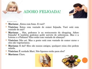 ADORO FEIJOADA!
 Mariana:Mariana: _Estou com fome. E você?_Estou com fome. E você?
 Vinicius:Vinicius: Estou com vontade de comer feijoada. Você está comEstou com vontade de comer feijoada. Você está com
vontade de sair?vontade de sair?
 Mariana:Mariana: _ Sim, podemos ir ao restaurante do shopping. Adoro_ Sim, podemos ir ao restaurante do shopping. Adoro
feijoada! E também podemos pedir sorvete de sobremesa. Mas e afeijoada! E também podemos pedir sorvete de sobremesa. Mas e a
Lorena e o Fabiano? Eles estão com vontade de almoçar?Lorena e o Fabiano? Eles estão com vontade de almoçar?
 Vinicius:Vinicius: Não sei. Mas a gente está com vontade de comer carne eNão sei. Mas a gente está com vontade de comer carne e
eles são vegetarianos.eles são vegetarianos.
 Mariana:Mariana: E daí? Eles são nossos amigos, qualquer coisa eles pedemE daí? Eles são nossos amigos, qualquer coisa eles pedem
salada.salada.
 Vinicius:Vinicius: É verdade Mari. Nós ligamos então para eles?É verdade Mari. Nós ligamos então para eles?
 Mariana:Mariana: Claro.Claro.
 