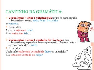 CANTINHO DA GRAMÁTICA:
 Verbo estar + com + substantivoVerbo estar + com + substantivo: é usado com alguns
substantivos, como: sede, fome, frio, calor
e vontade.
 Exemplos:
A gente está com calor.
Eles estão com frio.
 Verbo estar + com + vontade deVerbo estar + com + vontade de: VontadeVontade é um
substantivo que precisa de complemento. Usamos ‘estar
com vontade de’ + verbo.
 Exemplos:
Vocês não estão com vontade de fazer os exercícios?
Ela está com vontade de viajar.
 