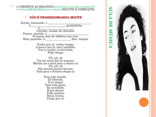 AULADEMÚSICA
 1) OBSERVE AS IMAGENS:http://www.youtube.com/watch?
v=iwIum2M4XtA&feature=related ESCUTE E COMPLETE:
 NÃO É PROIBIDO/MARISA MONTENÃO É PROIBIDO/MARISA MONTE
Jujuba, bananada, 1.______________________________,
2.________________________, queijadinha,
3._______________________,
Chiclete, sundae de chocolate
Paçoca, mariola, 4. ____________________________,
Frumelo, doce de abóbora com coco,
Bala juquinha, 5.__________________ doce, manjar
Venha pra cá, venha comigo,
A hora é pra já, não é proibido,
Vou te contar, tá divertido,
Pode chegar
Uh, uh, uh
Vai ser nesse fim de semana,
Manda um e-mail para a Joana vir
Uh, uh, uh
Não precisa bancar bacana,
Fala para o Peixoto chegar aí
Traz todo mundo,
Tá liberado,
É so chegar
Traz toda gente,
Tá convidado,
É pra dançar
Toda tristeza,
Deixa lá fora,
Chega pra cá
 