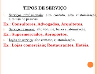 TIPOS DE SERVIÇO
1.   Serviços profissionais: alto contato, alta customização,
     alto usa de pessoas.
Ex.: Consultores, Advogados, Arquitetos.
2.   Serviço de massa: alto volume, baixa customização.
Ex.: Supermercados, Aeroportos.
3.   Lojas de serviço: alto contato, customização.
Ex.: Lojas comerciais; Restaurantes, Hotéis.
 