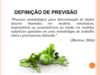 DEFINIÇÃO DE PREVISÃO
“Processo metodológico para determinação de dados
futuros    baseados     em     modelos   estatísticos,
matemáticos ou econométricos ou ainda em modelos
subjetivos apoiados em uma metodologia de trabalho
clara e previamente definida.”
                                      (Martins, 2005)
 