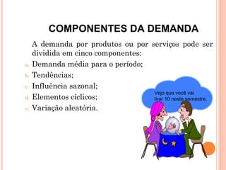 COMPONENTES DA DEMANDA
     A demanda por produtos ou por serviços pode ser
     dividida em cinco componentes:
a.   Demanda média para o período;
b.   Tendências;
c.   Influência sazonal;
                                    Vejo que você vai
d.   Elementos cíclicos;            tirar 10 neste semestre.
e.   Variação aleatória.
 