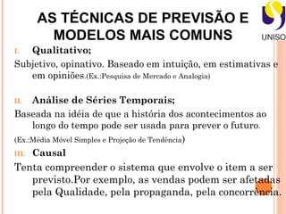 AS TÉCNICAS DE PREVISÃO E
        MODELOS MAIS COMUNS
I. Qualitativo;
Subjetivo, opinativo. Baseado em intuição, em estimativas e
   em opiniões.(Ex.:Pesquisa de Mercado e Analogia)

II.  Análise de Séries Temporais;
Baseada na idéia de que a história dos acontecimentos ao
     longo do tempo pode ser usada para prever o futuro.
(Ex.:Média Móvel Simples e Projeção de Tendência)
III. Causal

Tenta compreender o sistema que envolve o item a ser
   previsto.Por exemplo, as vendas podem ser afetadas
   pela Qualidade, pela propaganda, pela concorrência.
 