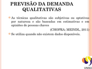 PREVISÃO DA DEMANDA
    QUALITATIVAS
 As técnicas qualitativas são subjetivas ou optativas
  por natureza e são baseadas em estimativas e em
  opiniões de pessoas chaves
                             (CHOPRA; MEINDL, 2011)
 Se utiliza quando não existem dados disponíveis.
 