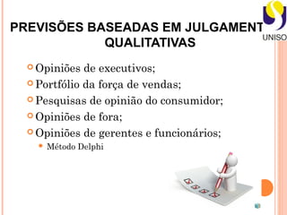 PREVISÕES BASEADAS EM JULGAMENTOS -
            QUALITATIVAS
   Opiniões  de executivos;
   Portfólio da força de vendas;

   Pesquisas de opinião do consumidor;

   Opiniões de fora;

   Opiniões de gerentes e funcionários;
       Método Delphi
 