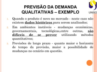 PREVISÃO DA DEMANDA
          QUALITATIVAS – EXEMPLO
1.   Quando o produto é novo no mercado - neste caso não
     existem dados históricos para serem analisados;
2.   Em ambientes instáveis - mudanças econômicas,
     governamentais, tecnológicas,entre outras, são
     difíceis de se prever utilizando métodos
     quantitativos;
3.   Previsões de longo prazo - quanto maior o horizonte
     de tempo da previsão, maior a possibilidade de
     mudanças no cenário em questão.
 