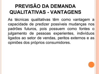 PREVISÃO DA DEMANDA
QUALITATIVAS - VANTAGENS
As técnicas qualitativas têm como vantagem a
capacidade de predizer possíveis mudanças nos
padrões futuros, pois possuem como fontes o
julgamento de pessoas experientes, indivíduos
ligados ao setor de vendas, peritos externos e as
opiniões dos próprios consumidores.
 